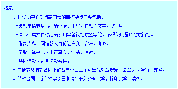 文本框: 提示:1.县资助中心对借款申请的审核要点主要包括:-贷款申请表填写必须齐全、正确,借款人签字、捺印。-填写各类文件时必须使用黑色钢笔或签字笔,不得使用圆珠笔或铅笔。-借款人和共同借款人身份证真实、合法、有效。-录取通知书或学生证真实、合法、有效。-共同借款人符合贷款条件。2.申请表及借款合同上的各单位公章不可出现轧章现象,公章必须清晰、完整。3.借款合同上所有签字及日期填写必须齐全完整,捺印完整、清晰。